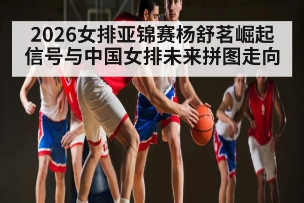 2026女排亚锦赛杨舒茗崛起信号与中国女排未来拼图走向
